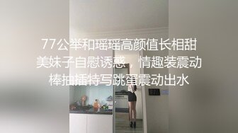 77公举和瑶瑶高颜值长相甜美妹子自慰诱惑，情趣装震动棒抽插特写跳蛋震动出水