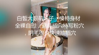 白皙大眼萌妹子，模特身材 全裸自慰，道具插穴特写粉穴，阴毛很少快速抽插穴