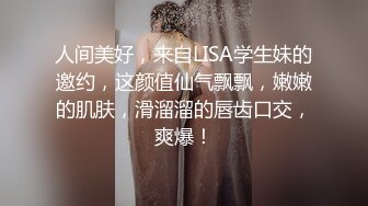 人间美好，来自LISA学生妹的邀约，这颜值仙气飘飘，嫩嫩的肌肤，滑溜溜的唇齿口交，爽爆！