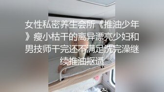 女性私密养生会所《推油少年》瘦小枯干的离异漂亮少妇和男技师干完还不满足洗完澡继续推油抠逼