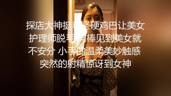 探店大神挺着坚硬鸡巴让美女护理师脱毛 肉棒见到美女就不安分 小手的温柔美妙触感 突然的射精惊讶到女神