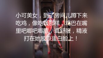 小可美女，到了房间儿蹲下来吃鸡，像吃饭那样，鸡巴在嘴里吧唧吧唧舔，真舒服，精液打在她胶原蛋白脸上！