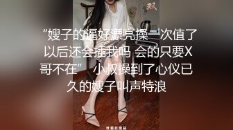 “嫂子的逼好漂亮操一次值了 以后还会插我吗 会的只要X哥不在” 小叔操到了心仪已久的嫂子叫声特浪