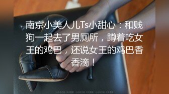 南京小美人儿Ts小甜心：和贱狗一起去了男厕所，蹲着吃女王的鸡巴，还说女王的鸡巴香香滴！