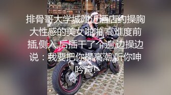 排骨哥大学城附近酒店约操胸大性感的美女啪啪,高难度前插,侧入,后插干了个遍,边操边说：我要把你操高潮,听你呻吟声!