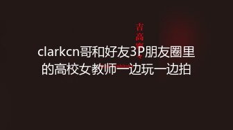 clarkcn哥和好友3P朋友圈里的高校女教师一边玩一边拍