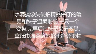 水滴摄像头偷拍精品保守的暖男和妹子温柔啪啪,一只一个姿势,完事后让妹子叉开双腿,拿纸巾温柔给她擦干净分泌物