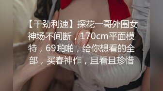 【干劲利速】探花一哥外围女神场不间断，170cm平面模特，69啪啪，给你想看的全部，买春神作，且看且珍惜