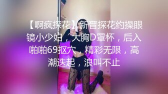 【啊疯探花】新晋探花约操眼镜小少妇，大胸D罩杯，后入啪啪69抠穴，精彩无限，高潮迭起，浪叫不止