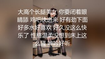 大高个长腿美女 你要闭着眼睛舔 鸡吧快进来 好有劲下面好多水好喜欢 好久没这么快乐了 性格温柔没想到床上这么骚 呻吟好听