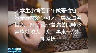 大学生小情侣下午做爱偷拍，妹子身材娇小可人，男友温柔插入，妹子夹杂着痛苦的呻吟声格外诱人，晚上再来一次相拥爱抚