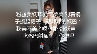 粉骚美妖TS元气美美 对着镜子撩起裙子，硬邦邦的妖巴：我美不美？嗯~唔~纯妖声，吃鸡巴射嘴里，你想吗