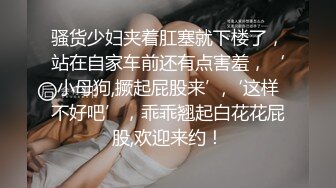 骚货少妇夹着肛塞就下楼了，站在自家车前还有点害羞，‘小母狗,撅起屁股来’,‘这样不好吧’，乖乖翘起白花花屁股,欢迎来约！