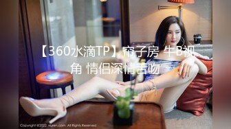 【360水滴TP】帘子房 牛B视角 情侣深情舌吻