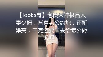 【looks哥】泡良大神极品人妻少妇，背着老公约炮，还挺漂亮，干完还要回去给老公做饭呢！