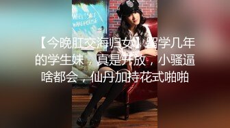 【今晚肛交海归女】留学几年的学生妹，真是开放，小骚逼啥都会，仙丹加持花式啪啪