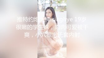 推特约炮大神 singhye 19岁很嫩的学生妹，肉肉可爱被干爽，小穴很嫩无套内射