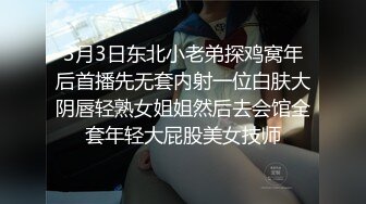 3月3日东北小老弟探鸡窝年后首播先无套内射一位白肤大阴唇轻熟女姐姐然后去会馆全套年轻大屁股美女技师