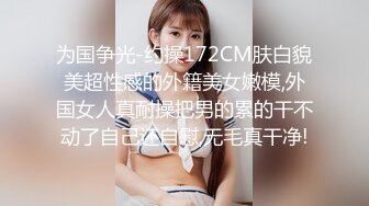 为国争光-约操172CM肤白貌美超性感的外籍美女嫩模,外国女人真耐操把男的累的干不动了自己还自慰,无毛真干净!