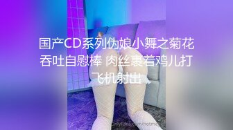 国产CD系列伪娘小舞之菊花吞吐自慰棒 肉丝裹着鸡儿打飞机射出